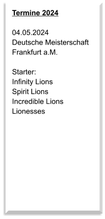 Termine 2024  04.05.2024 Deutsche Meisterschaft Frankfurt a.M.  Starter: Infinity Lions Spirit Lions Incredible Lions Lionesses